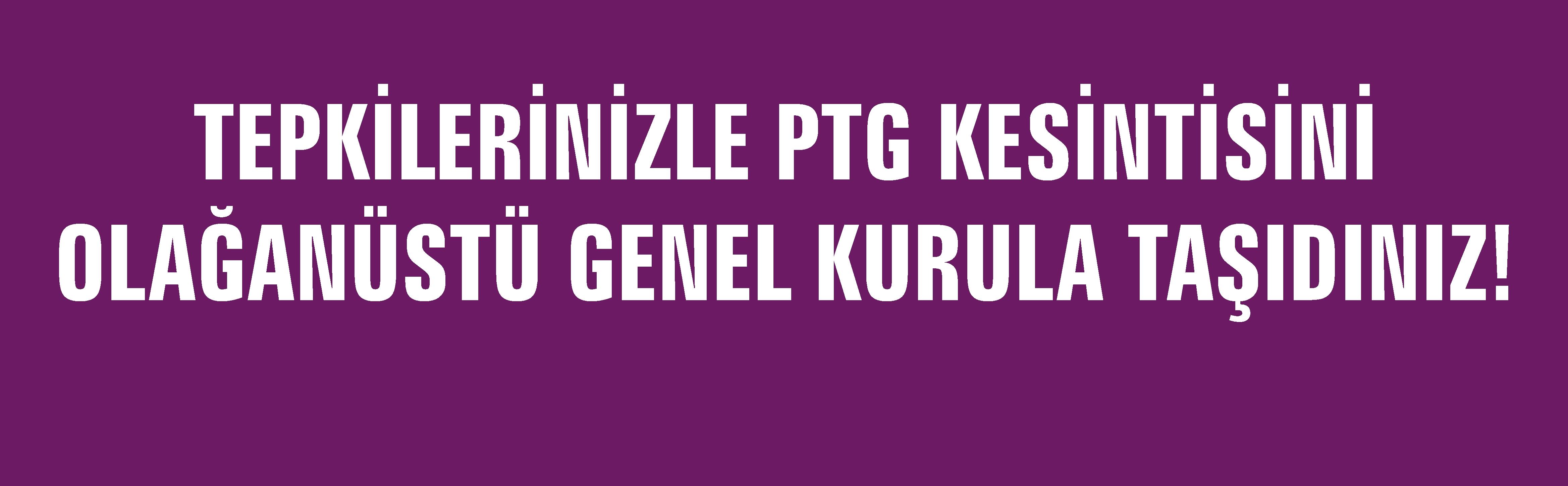 TEPKİLERİNİZLE PTG KESİNTİSİNİ OLAĞANÜSTÜ GENEL KURULA TAŞIDINIZ !